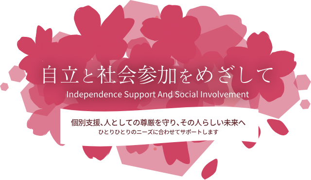 自立と社会参加を目指して　Independence Support And Social Involvement 個別支援、人としての尊厳を守り、その人らしい未来へ　ひとりひとりのニーズに合わせてサポートします